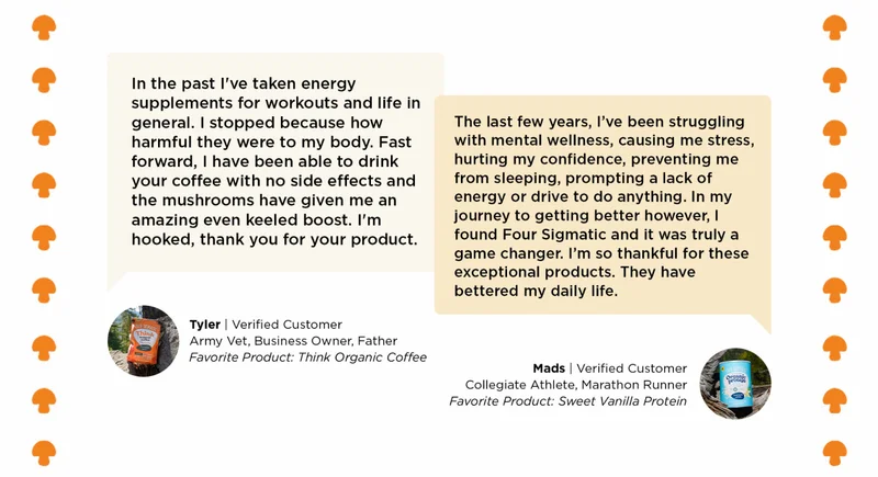 In the past I've taken energy supplements for workouts and life in general I stopped because how harmful they were to my body. Fast forward, I have been able to drink your coffee with no side effects and the mushrooms have given me an amazing even keeled boost. I'm hooked, thank you for your product. -Tyler | The last few years, I've been struggling with mental wellness, causing me stress, hurting my confidence, preventing me from sleeping, prompting a lack of energy or drive to do anything. In my journey to getting better however, I found Four Sigmatic and it was truly a game changer. I'm so thankful for these exceptional products. They have bettered my daily life. -Mads