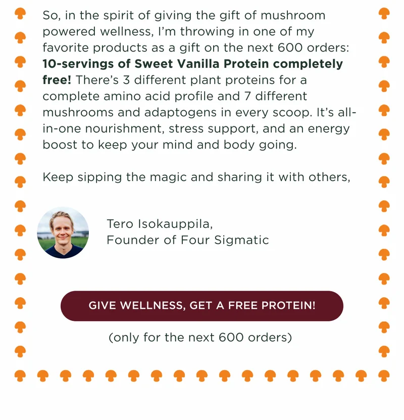 So, in the spirit of giving the gift of mushroom powdered wellness, I'm throwing in one of my favorite products as a gift on the next 600 orders: 10-servings of Sweet Vanilla Protein completely free! There's 3 different plant proteins for a complete amino acid profile and 7 different mushrooms and adaptogens in every scoop. It's all-in-one nourishment, stress support, and an energy boost to keep your mind and body going. Keep sipping the magic and sharing it with others. Tero Isokauppila, Founder of Four Sigmatic - GIVE WELLNESS, GET A FREE PROTEIN! (only for the next 600 orders)