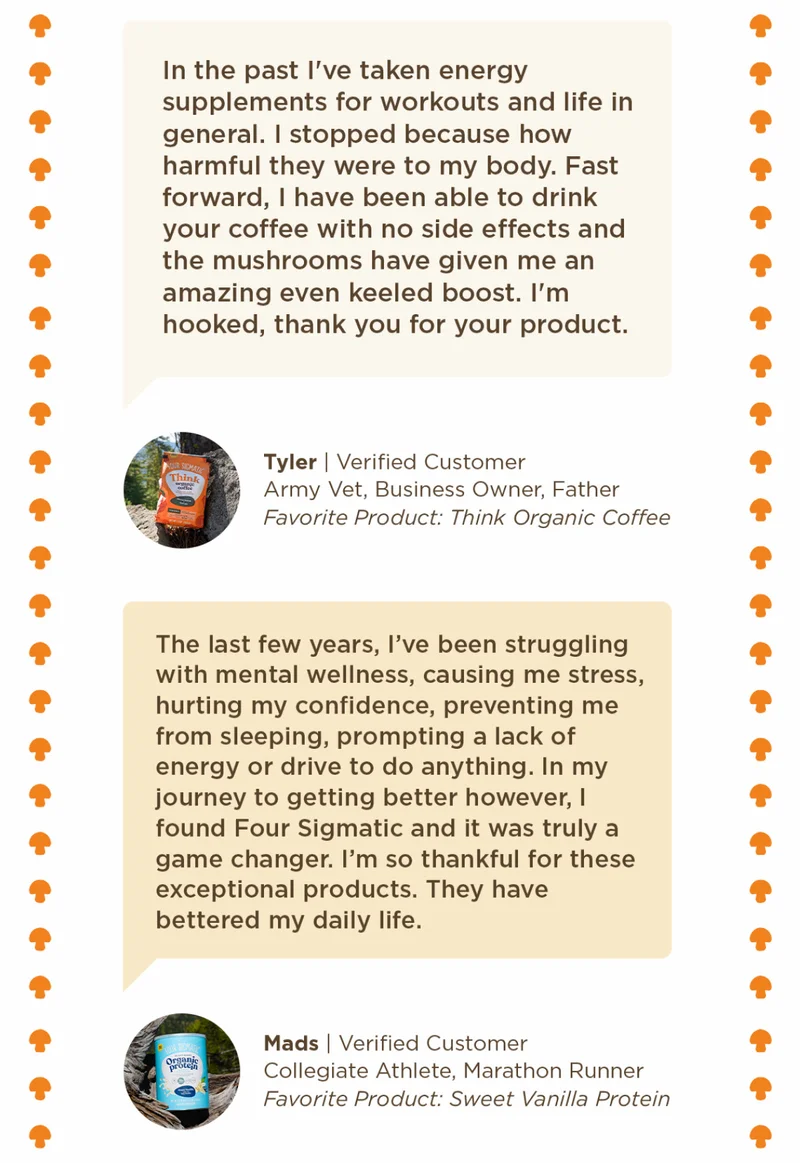 In the past I've taken energy supplements for workouts and life in general I stopped because how harmful they were to my body. Fast forward, I have been able to drink your coffee with no side effects and the mushrooms have given me an amazing even keeled boost. I'm hooked, thank you for your product. -Tyler | The last few years, I've been struggling with mental wellness, causing me stress, hurting my confidence, preventing me from sleeping, prompting a lack of energy or drive to do anything. In my journey to getting better however, I found Four Sigmatic and it was truly a game changer. I'm so thankful for these exceptional products. They have bettered my daily life. -Mads