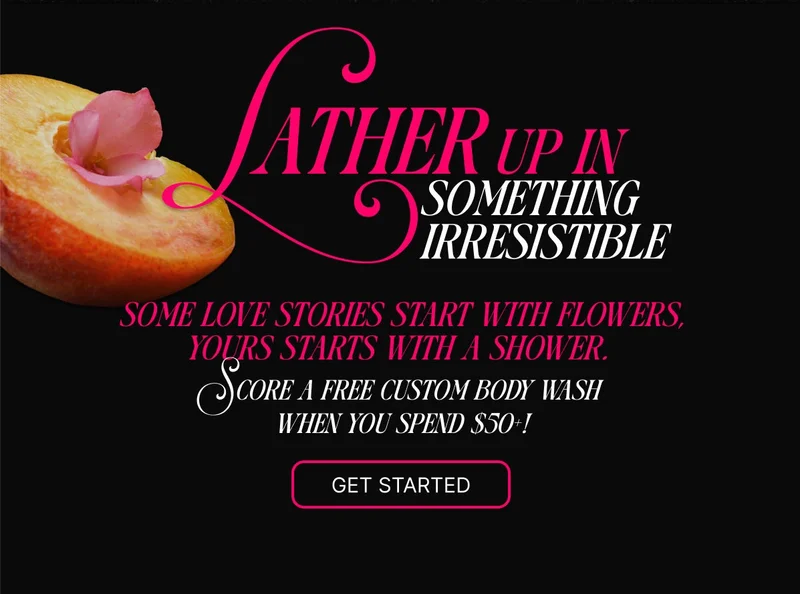 Lather up in something irresistible. Some love stories start with flowers, yours starts with a shower. Score a free custom body when you spend $50+!