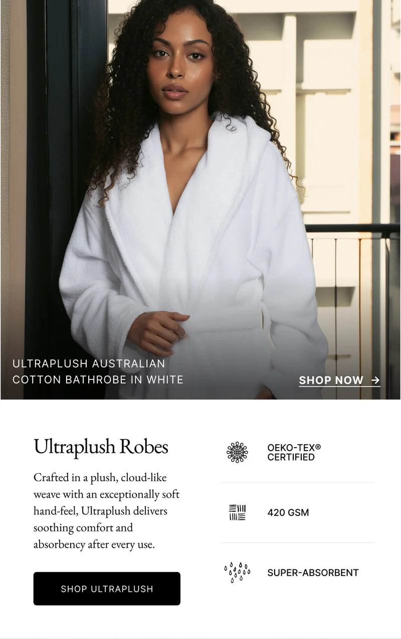 ULTRAPLUSH AUSTRALIAN COTTON BATHROBE IN WHITE SHOP NOW Ultraplush Robes OEKO-TEX® CERTIFIED Crafted in a plush, cloud-like weave with an exceptionally soft hand-feel, Ultraplush delivers soothing comfort and absorbency after every use. 三川 420 GSM SHOP ULTRAPLUSH SUPER-ABSORBENT