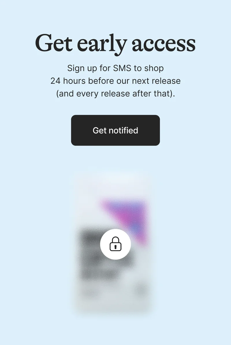 Get Early Access. Sign up for SMS to shop 24 hours before our next release (and every release after that). Get on the List