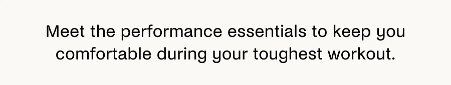 Meet the performance essentials to keep you comfortable during your toughest workout.