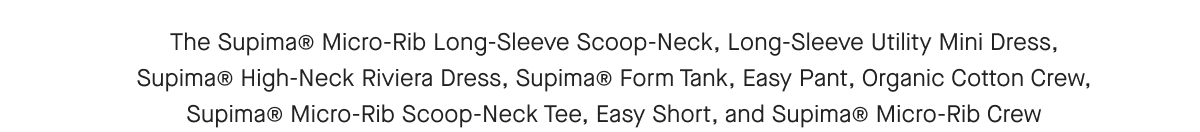 The Supima® Micro-Rib Long-Sleeve Scoop-Neck, Long-Sleeve Utility Mini Dress, Supima® High-Neck Riviera Dress, Supima® Form Tank, Easy Pant, Organic Cotton Crew, Supima® Micro-Rib Scoop-Neck Tee, Easy Short, and Supima® Micro-Rib