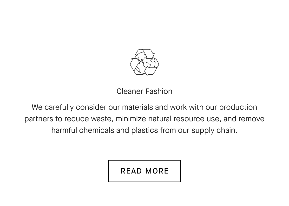 Cleaner Fashion We carefully consider our materials and work with our production partners to reduce waste, minimize natural resource use, and remove harmful chemicals and plastics from our supply chain. [READ MORE]