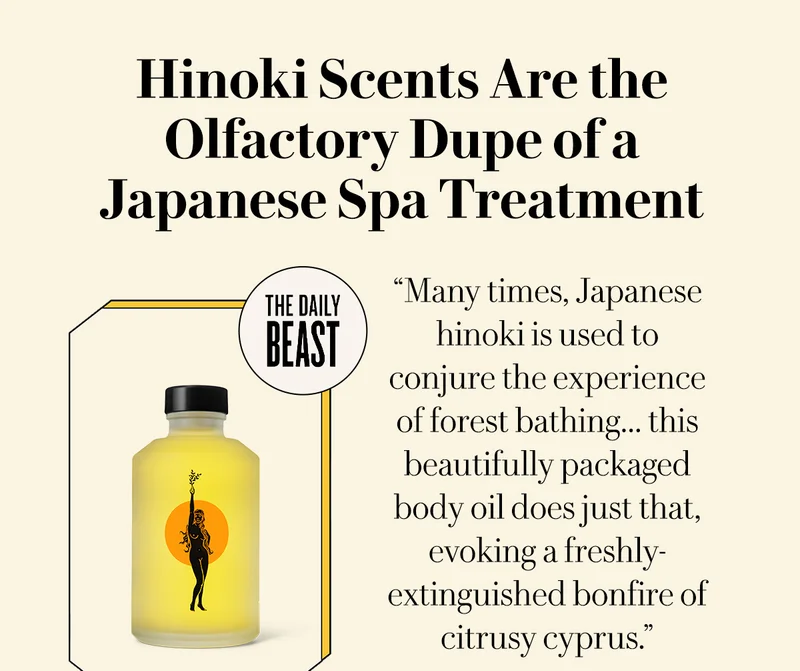 Hinoki Scents Are the Olfactory Dupe of a Japanese Spa Treatment - The Daily Beast  “Many times, Japanese hinoki is used to conjure the experience of forest bathing.. this beautifully packaged body oil does just that, evoking a freshly-extinguished bonfire of citrusy cyprus.”   SHOP BODY OIL