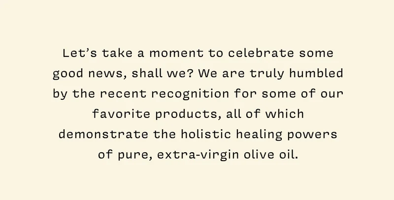 Let’s take a moment to celebrate some good news, shall we? We are truly humbled by the recent recognition for some of our favorite products, all of which demonstrate the holistic healing powers of pure, extra-virgin olive oil.