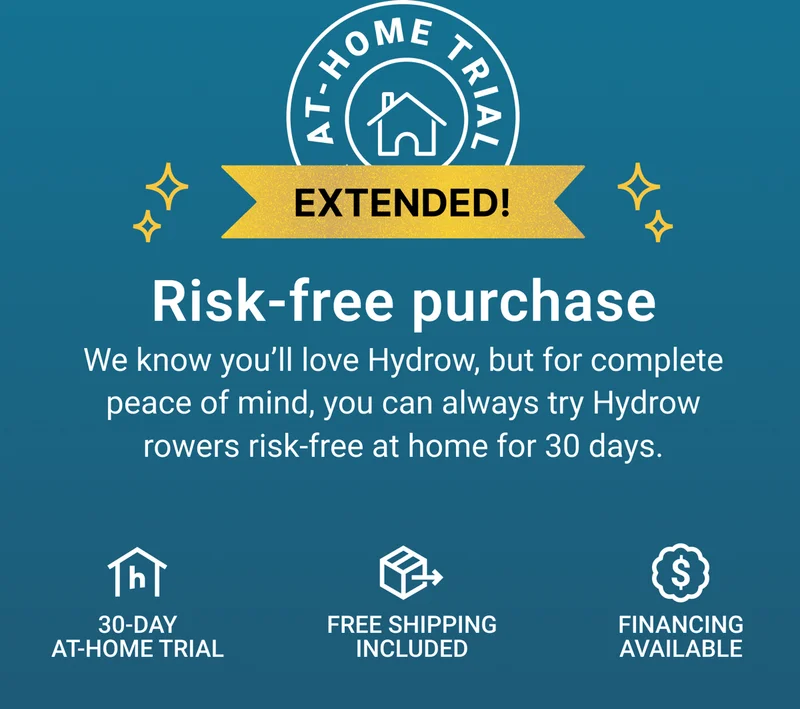 Risk-free purchase. We know you'll love Hydrow, but for complete peace of mind, you can always try Hydrow rowers risk-free at home for 30 days. 30-day at-home trial. Free shipping included. Financing available.