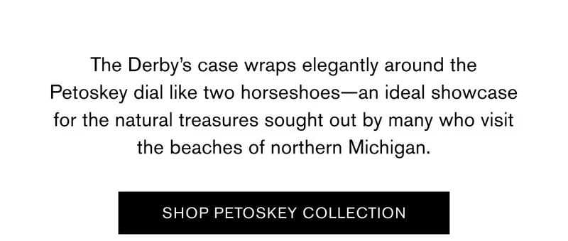 The Derby’s case wraps elegantly around the Petoskey dial like two horseshoes—an ideal showcase for the natural treasures sought out by many who visit the beaches of northern Michigan. | SHOP PETOSKEY COLLECTION