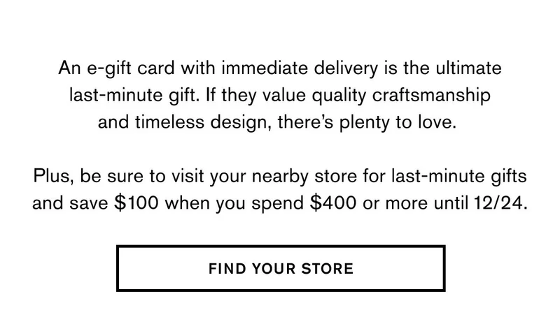 An e-gift card with immediate delivery is the ultimate last-minute gift. If they value quality craftsmanship and timeless design, there’s plenty to love.   Plus, be sure to visit your nearby store for last-minute gifts and save $100 when you spend $400 or more until 12/24.  FIND YOUR STORE