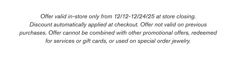 Offer valid in-store only from 12/12-12/24/25 at store closing. Discount automatically applied at checkout. Offer not valid on previous purchases. Offer cannot be combined with other promotional offers, redeemed for services or gift cards, or used on special order jewelry.