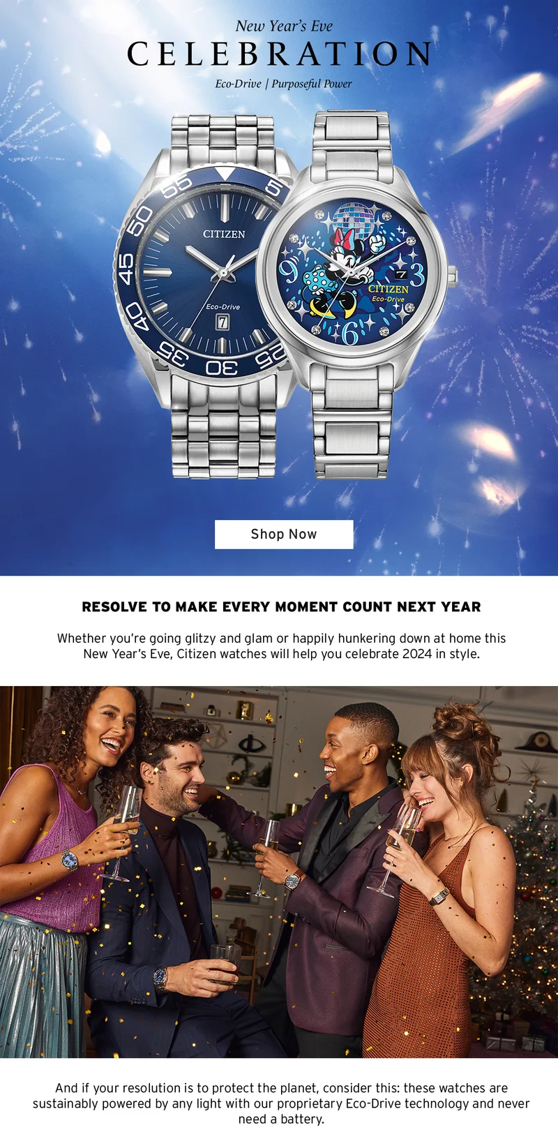 New Year's Eve Celebration. Resolve to make every moment count next year. Citizen watches will help you celebrate 2024 in style. If your resolution is to protect the planet, our sustainably-powered watches with Eco-Drive technology never need a battery.