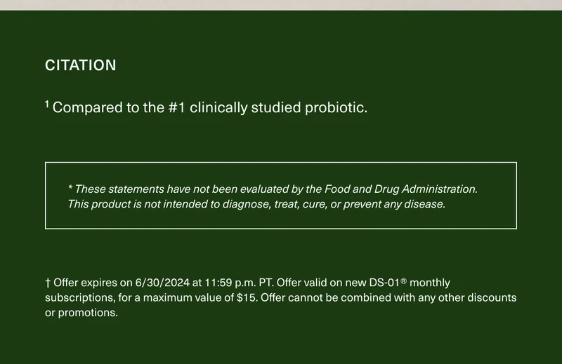 CITATION | ¹ Compared to the #1 clinically studied probiotic. | * These statements have not been evaluated by the Food and Drug Administration. This product is not intended to diagnose, treat, cure, or prevent any disease. | †Offer expires on 6/30/2024 at 11:59 p.m. PT. Offer valid on new DS-01® monthly subscriptions, for a maximum value of $15. Offer cannot be combined with any discounts or promotions.