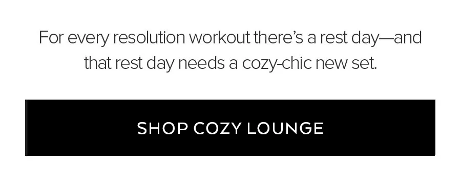 FOR EVERY RESOLUTION WORKOUT THERE'S A REST DAY - AND THAT REST DAY NEEDS A COZY-CHIC NEW SET.