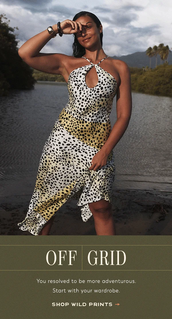off grid, you resolved to be more adventurous. start with your wardrobe. shop wild prints