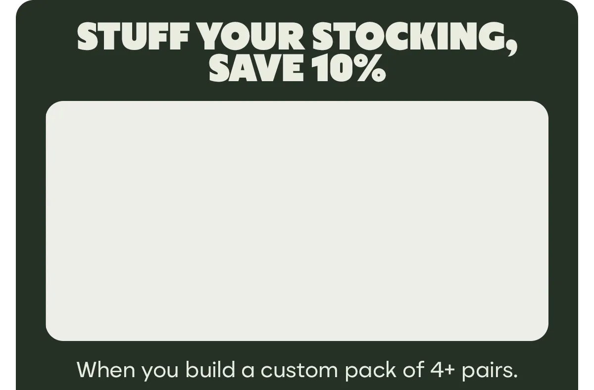 STUFF YOUR STOCKING, SAVE 10% | When you build a custom pack of 4+ pairs.