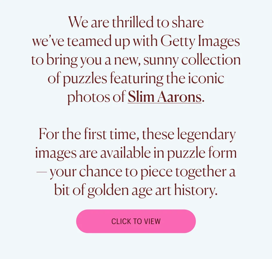 We are thrilled to share  we’ve teamed up with Getty Images to bring you a new, sunny collection of puzzles featuring the iconic photos of Slim Aarons.   For the first time, these legendary images are available in puzzle form — your chance to piece together a bit of golden age art history. Click to View