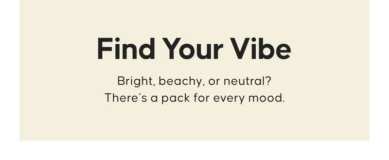 Find Your Vibe. Bright, beachy, or neutral? There’s a pack for every mood.
