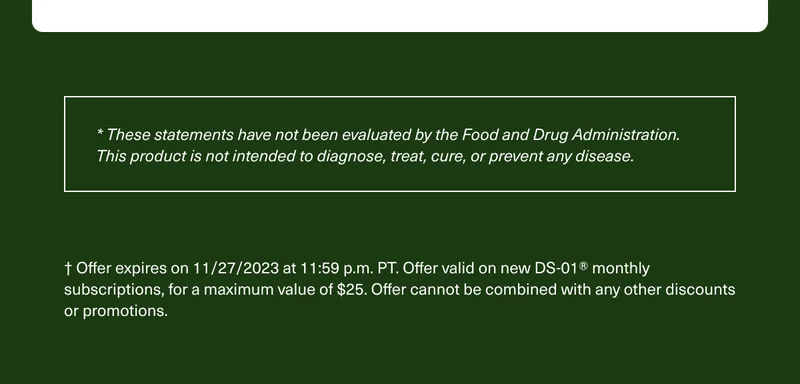 * These statements have not been evaluated by the Food and Drug Administration. This product is not intended to diagnose, treat, cure, or prevent any disease. † Offer expires on 11/27/2023 at 11:59 p.m. PT. Offer valid on new DS-01® monthly subscriptions, for a maximum value of $25. Offer cannot be combined with any other discounts or promotions.