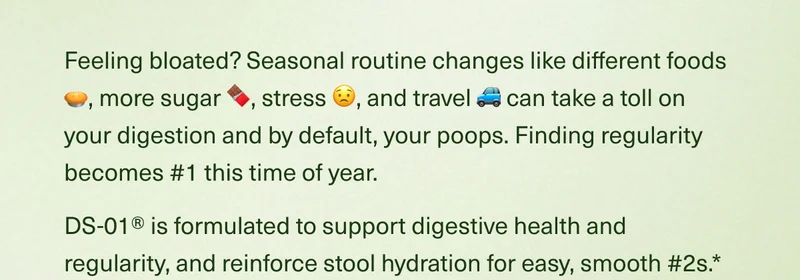Feeling bloated? Seasonal routine changes like different foods 🥧, more sugar 🍫, stress 😟, and travel 🚙 can take a toll on your digestion and by default, your poops. Finding regularity becomes #1 this time of year. DS-01® is formulated to support digestive health and regularity, and reinforce stool hydration for easy, smooth #2s.*