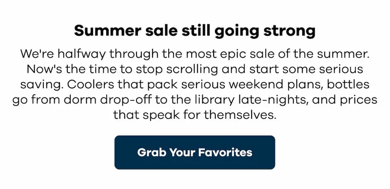 Summer sale still going strong. We're halfway through the most epic sale of the summer. Now's the time to stop scrolling and start some serious saving. Coolers that pack serious weekend plans, bottles go from dorm drop-off to the library late-nights, and prices that speak for themselves. | Grab Your Favorites