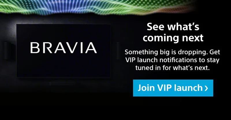Bravia | See what's coming next | Something big is dropping. Get VIP launch notifications to stay tuned in for what's next. Join VIP launch