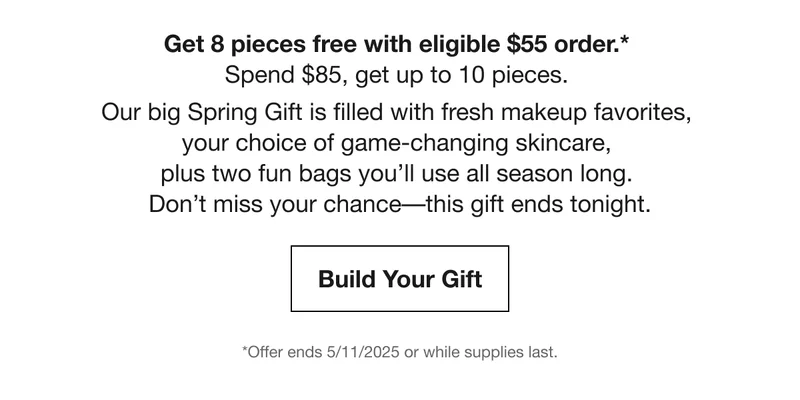 Get 8 pieces free with eligible $55 order.*  Spend $85, get up to 10 pieces.  | Our big Spring Gift is filled with fresh makeup favorites,  your choice of game-changing skincare,  plus two fun bags you’ll use all season long.  Don’t miss your chance––this gift ends tonight. | Build Your Gift | *Offer ends 5/11/2025 or while supplies last.