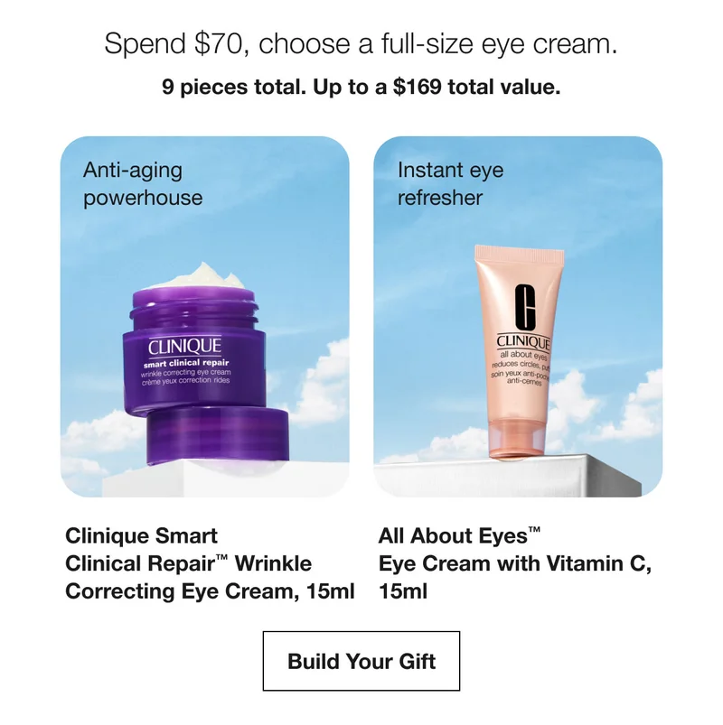 Spend $70, choose a full-size eye cream. | 9 pieces total. Up to a $169 total value. | Anti-aging powerhouse | Clinique Smart  Clinical Repair™ Wrinkle  Correcting Eye Cream, 15ml | Instant eye refresher | All About Eyes™  Eye Cream with Vitamin C,  15ml | Build Your Gift