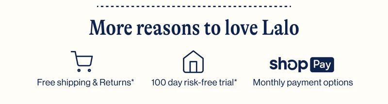 More reasons to love Lalo. Free shipping & returns. 100 day risk free trial. Monthly payment options.