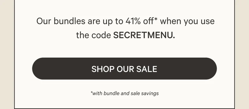 Our bundles are up to 41% off* when you use the code SECRETMENU. Shop Our Sale