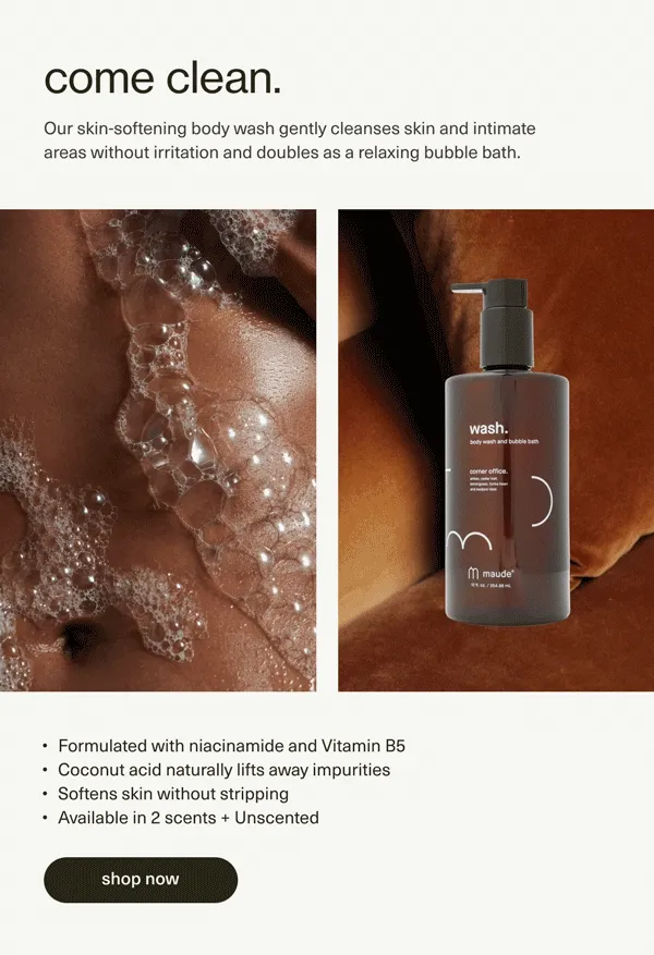 come clean. | Our skin-softening body wash gently cleanses skin and intimate areas without irritation and doubles as a relaxing bubble bath. | Formulated with niacinamide and Vitamin B5 | Coconut acid naturally lifts away impurities | Softens skin without stripping | Available in 2 scents + Unscented | [ shop now ]