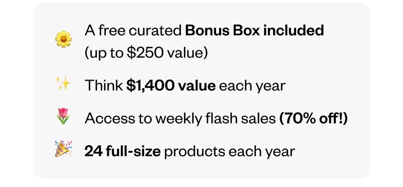 A free curated Bonus Box included (up to $250 value) | Think $1,400 value each year | Access to weekly flash sales (70% off!) | 24 full-size products each year