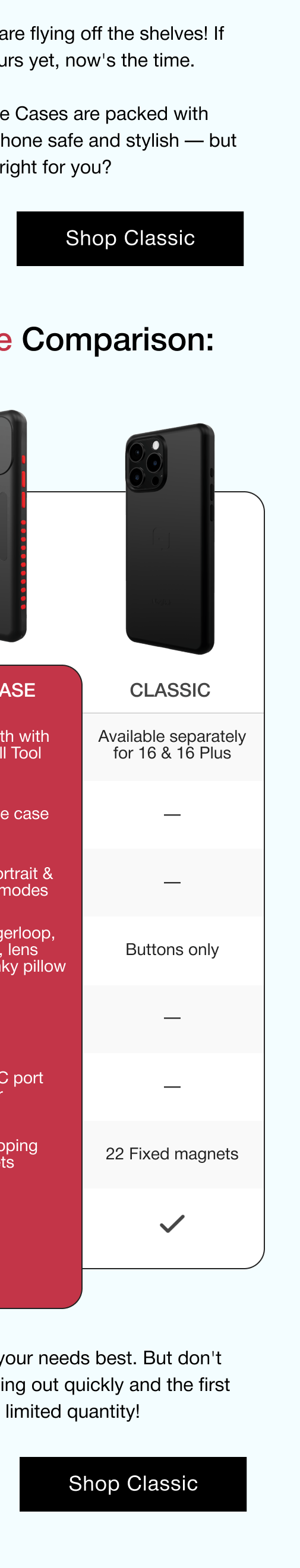Classic Case: Screen protector- Available separately for 16 & 16 Plus. Adjustable Fingerloop - not available. Integrated Kickstand - not available.  Swappable Color Accents - buttons only. Soft Side Grips - not available.  Pinky pillow - not available. Magnetic Mounting - 22 fixed magnets. Crisp Button Feel - Yes.
