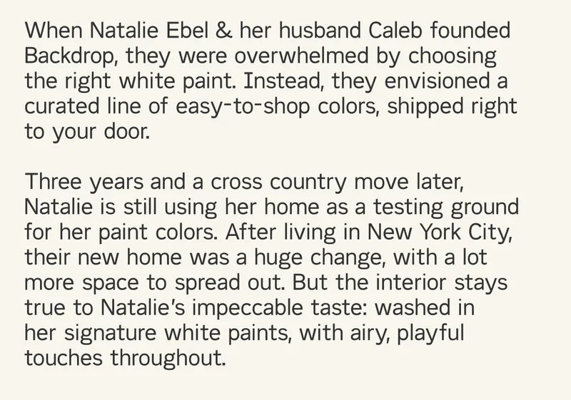 When&nbsp;Natalie Ebel&nbsp;& her husband Caleb founded&nbsp; Backdrop, they were overwhelmed by choosing  the right white paint. Instead, they envisioned a  curated line of easy-to-shop colors, shipped right  to your door.