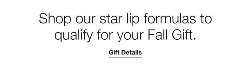 Shop our star lip formulas to qualify for your Fall Gift. | Gift Details