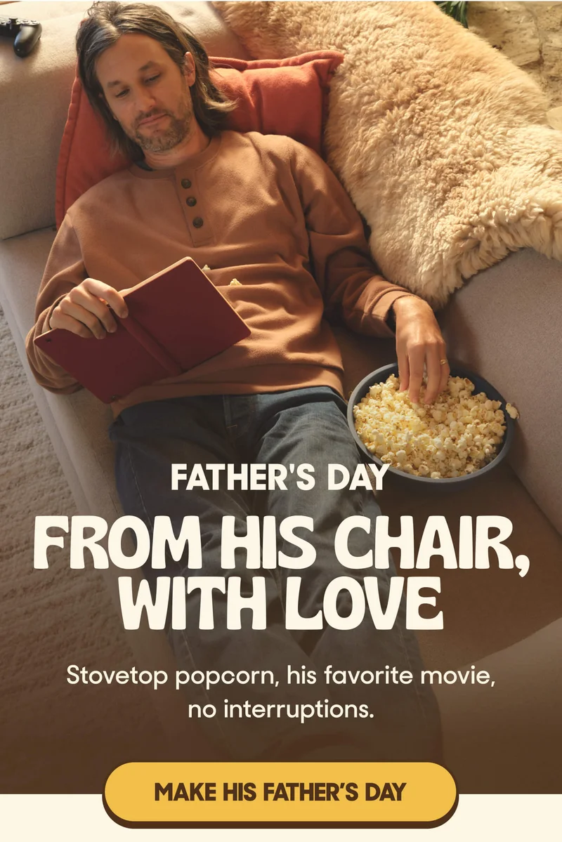 FATHER'S DAY   FROM HIS CHAIR, WITH LOVE Stovetop popcorn, his favorite movie, no interruptions. MAKE HIS FATHER’S DAY