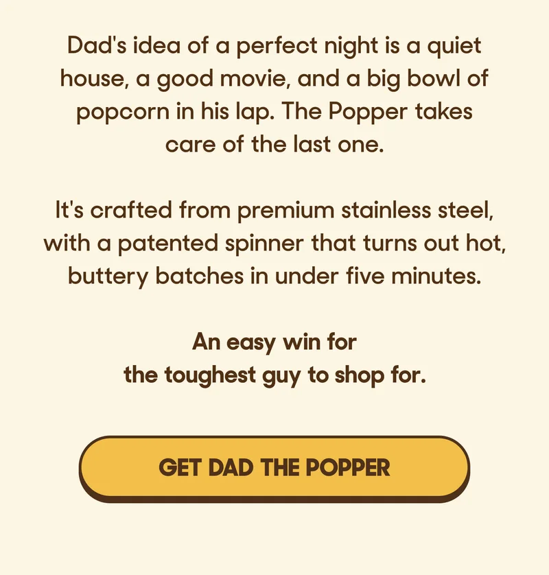 Dad's idea of a perfect night is a quiet house, a good movie, and a big bowl of popcorn in his lap. The Popper takes care of the last one.  It's crafted from premium stainless steel, with a patented spinner that turns out hot, buttery batches in under five minutes.  An easy win for the toughest guy to shop for. GET DAD THE POPPER