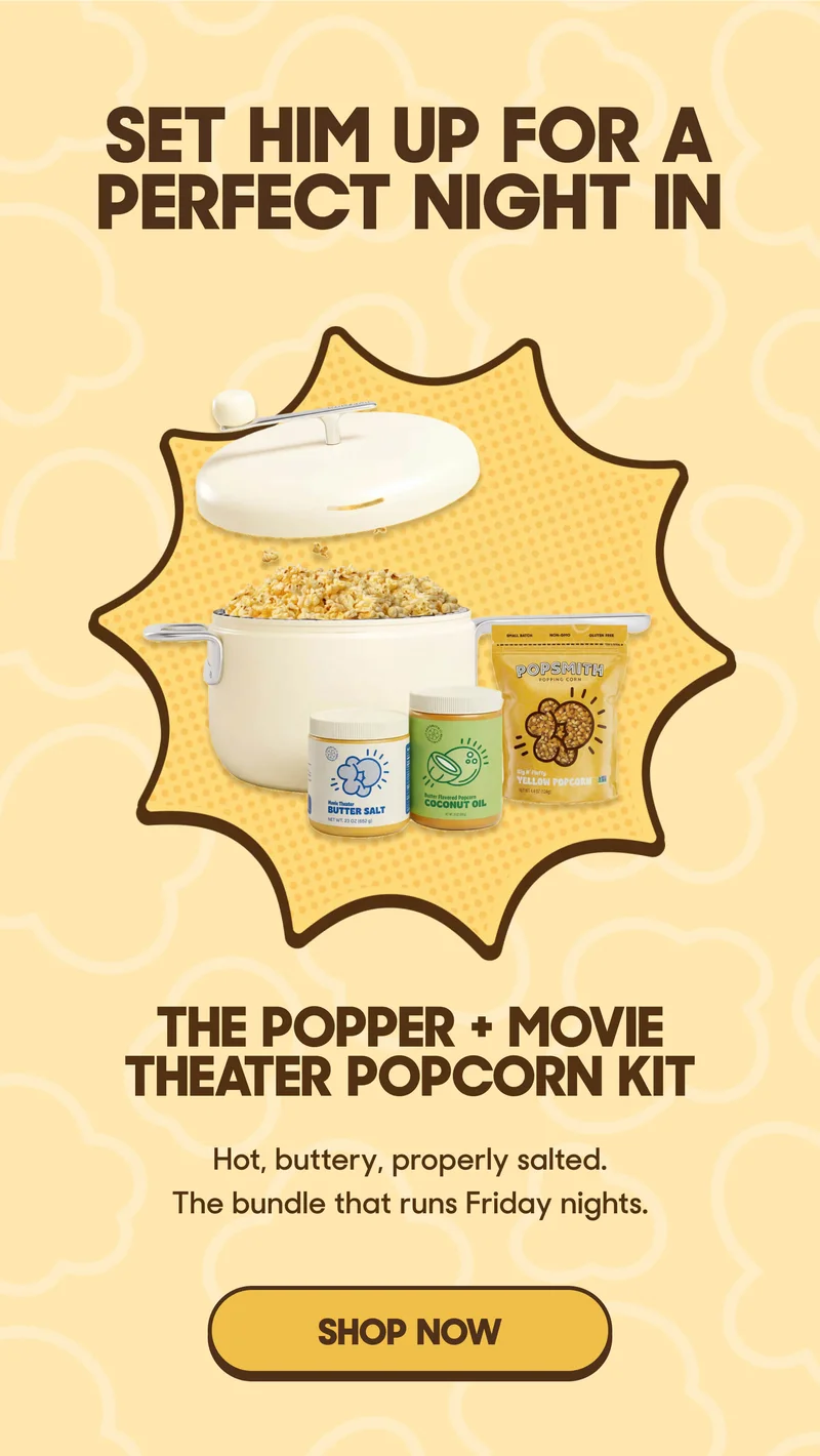 SET HIM UP FOR A PERFECT NIGHT IN THE POPPER + MOVIE THEATER POPCORN KIT Hot, buttery, properly salted. The bundle that runs Friday nights. SHOP NOW