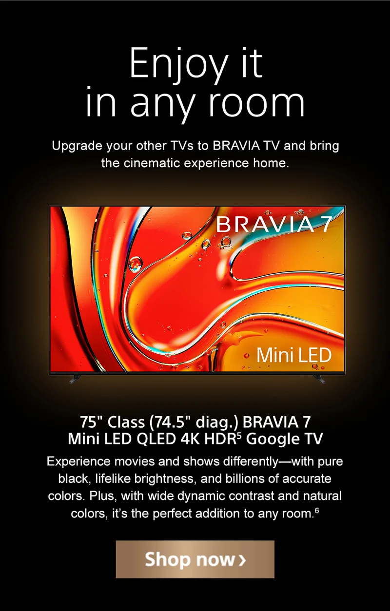 Enjoy it in any room | Upgrade your other TVs to BRAVIA and bring the cinematic experience home. | 75" Class (74.5" diag.) BRAVIA 7 Mini LED QLED 4K HDR¹ Google TV | Experience movies and shows differently—with pure black, lifelike brightness, and billions of accurate colors. Plus, with wide dynamic contrast and natural colors, it’s the perfect addition to any room. | Shop now