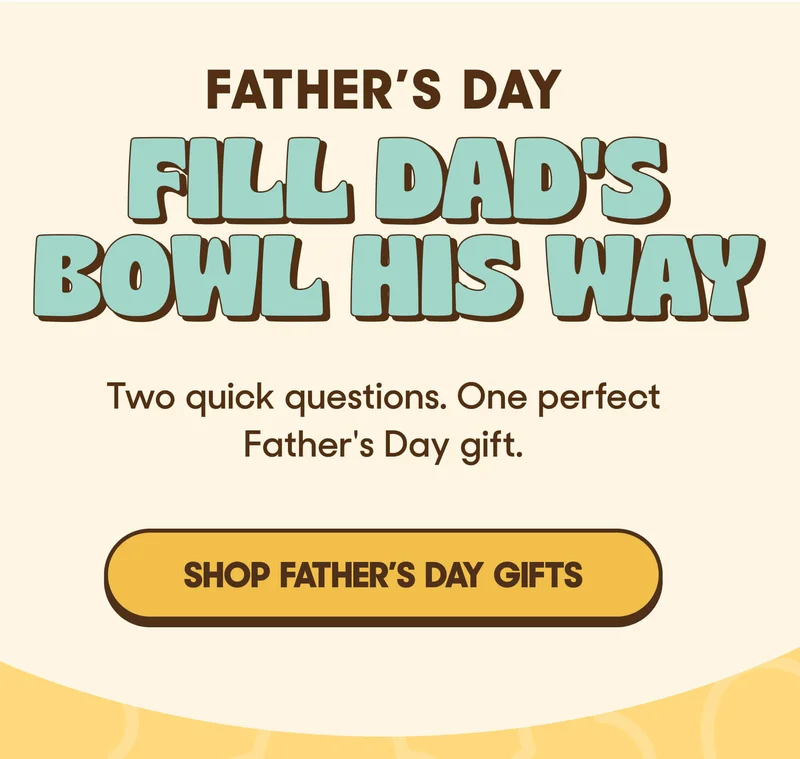 FATHER'S DAY FILL DAD'S BOWL Two quick questions. One perfect Father's Day gift. SHOP FATHER'S DAY GIFTS