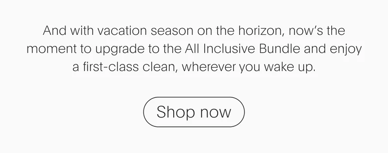 and with vacation season on the horizon, now’s the moment to upgrade to the all inclusive bundle and enjoy a first-class clean, wherever you wake up. - shop now