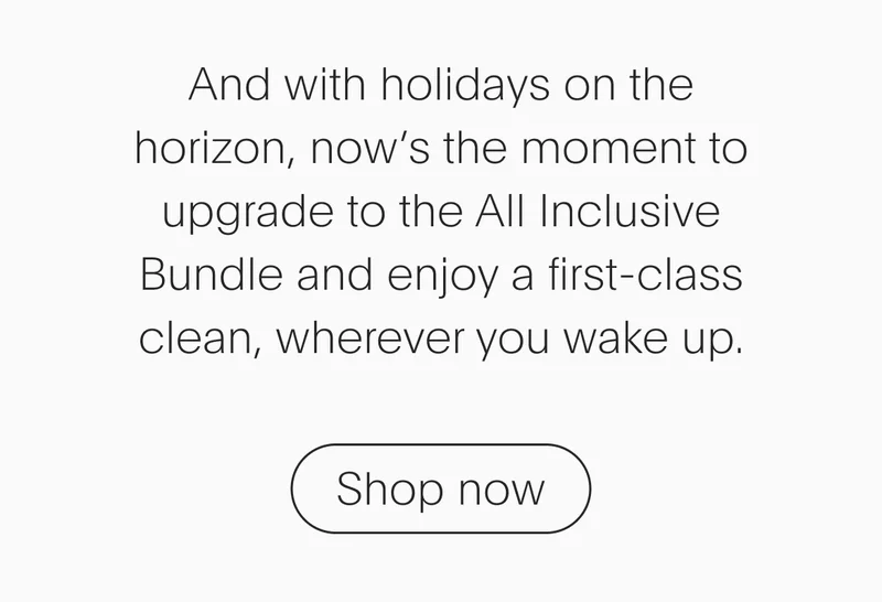 and with vacation season on the horizon, now’s the moment to upgrade to the all inclusive bundle and enjoy a first-class clean, wherever you wake up. - shop now