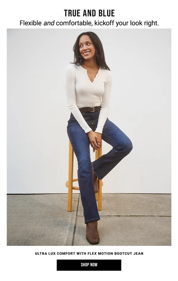 True and Blue. Flexible and comfortable, kickoff your look right. Ultra Lux Comfort With Flex Motion Bootcut Jean. Shop Now