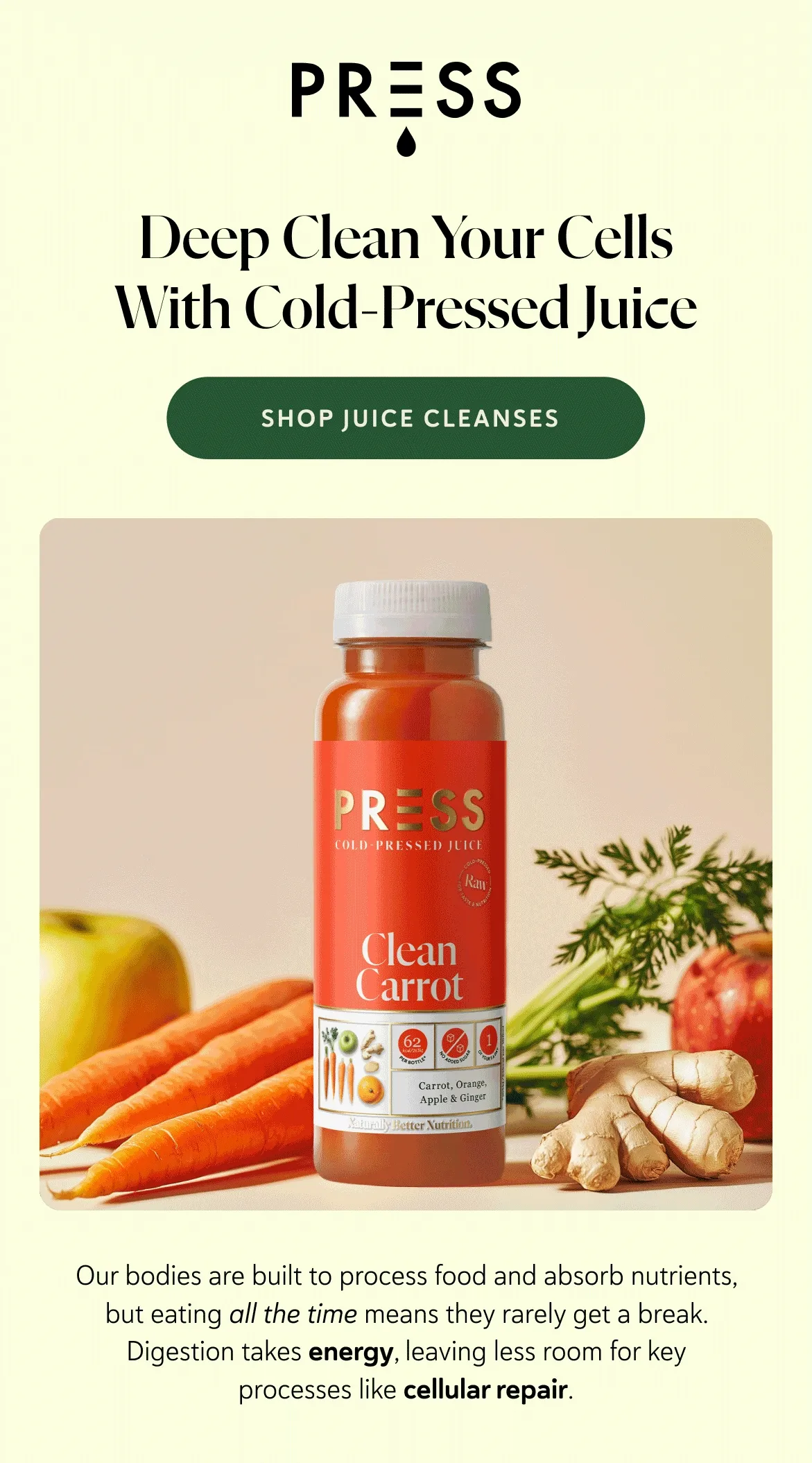 Deep Clean Your Cells With Cold-Pressed Juice. Our bodies are built to process food and absorb nutrients, but eating all the time means they rarely get a break. Digestion takes energy, leaving less room for key processes like cellular repair.