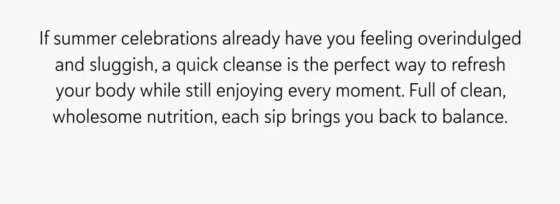 If summer celebrations already have you feeling overindulged and sluggish, a quick cleanse is the perfect way to refresh your body while still enjoying every moment. Full of clean, wholesome nutrition, each sip brings you back to balance.