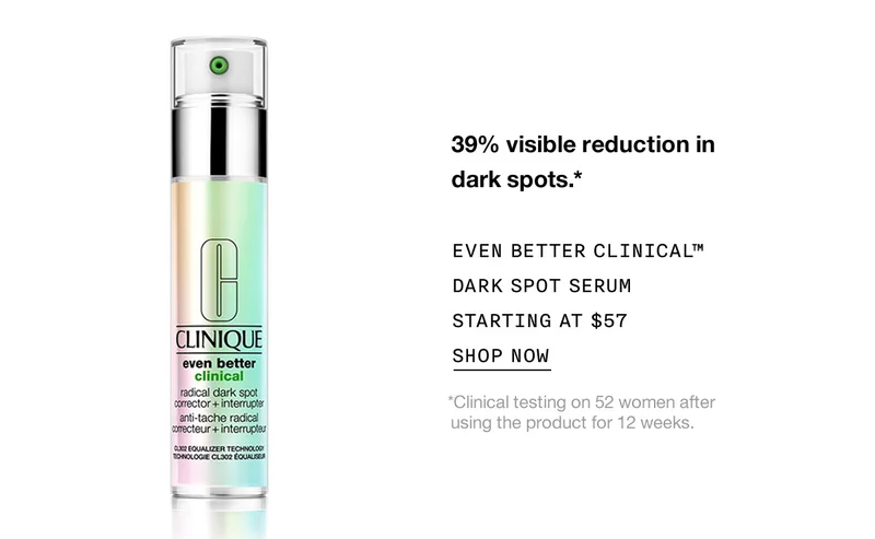39% visible reduction in dark spots.* EVEN BETTER CLINICAL™ DARK SPOT SERUM STARTING AT $57 SHOP NOW *Clinical testing on 52 women after using the product for 12 weeks.