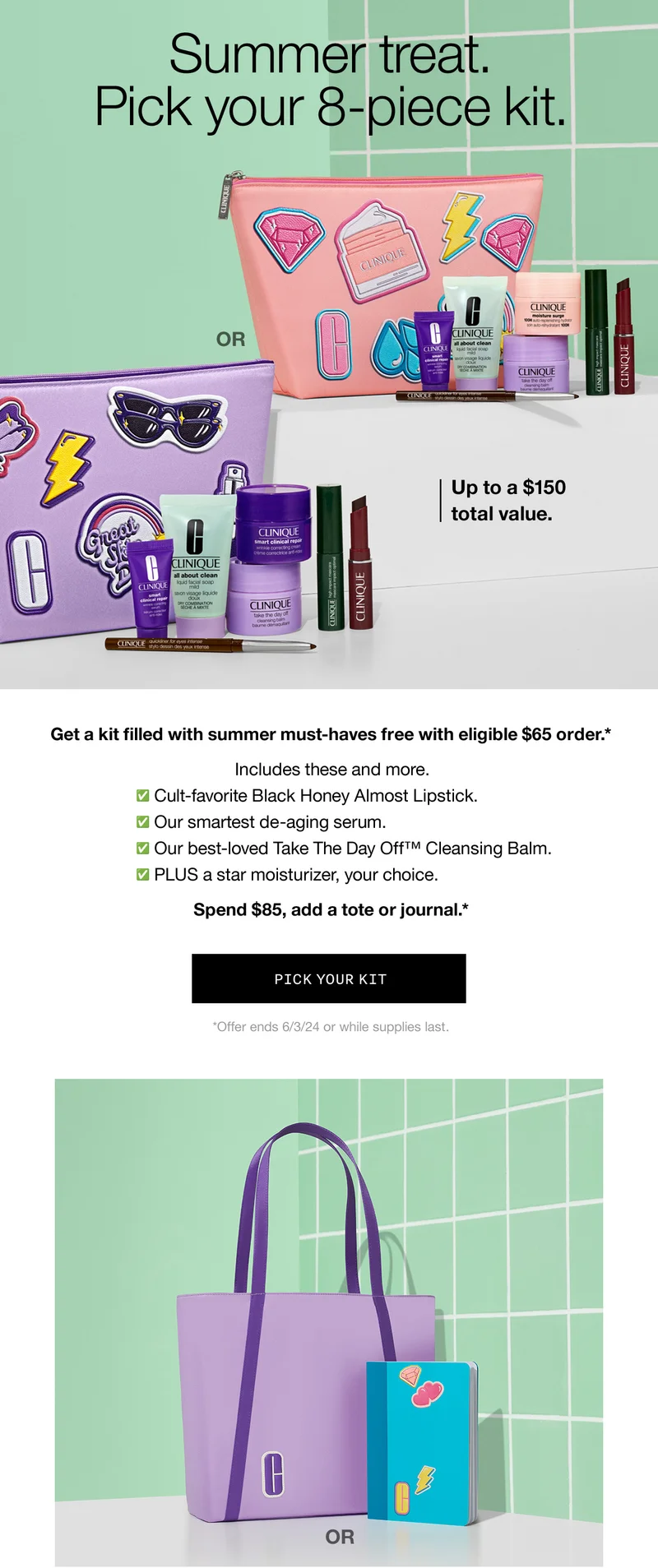 Summer treat. Pick your 8-piece kit. OR Up to a $150 total value. Get a kit filled with summer must-haves free with eligible $65 order.* Includes these and more. Cult-favorite Black Honey Almost Lipstick. Our smartest de-aging serum. Our best-loved Take the Day Off™ Cleansing Balm. Plus a star moisturizer, your choice. Spend $85, add a tote or journal.* PICK YOUR KIT *Offer ends 6/3/24 or while supplies last.