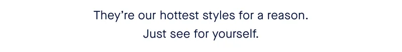 They’re our hottest styles for a reason. Just see for yourself.