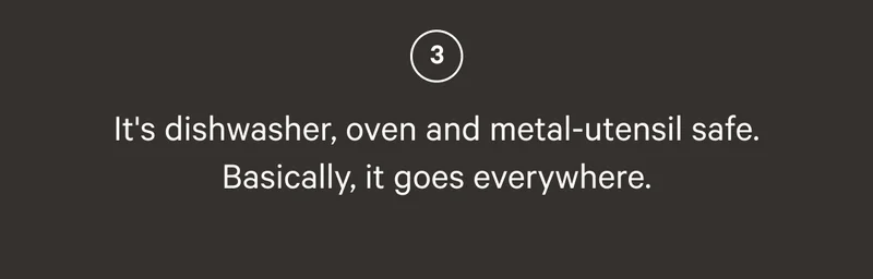 IT'S DISHWASHER, OVEN AND METAL-UTENSIL SAFE. BASICALLY, IT GOES EVERYWHERE.