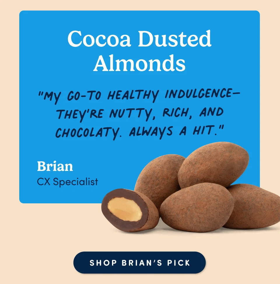 Cocoa Dusted Almonds “My go-to healthy indulgence–they’re nutty, rich, and chocolaty. Always a hit.” - Brian CX Specialist; Shop Brian's pick